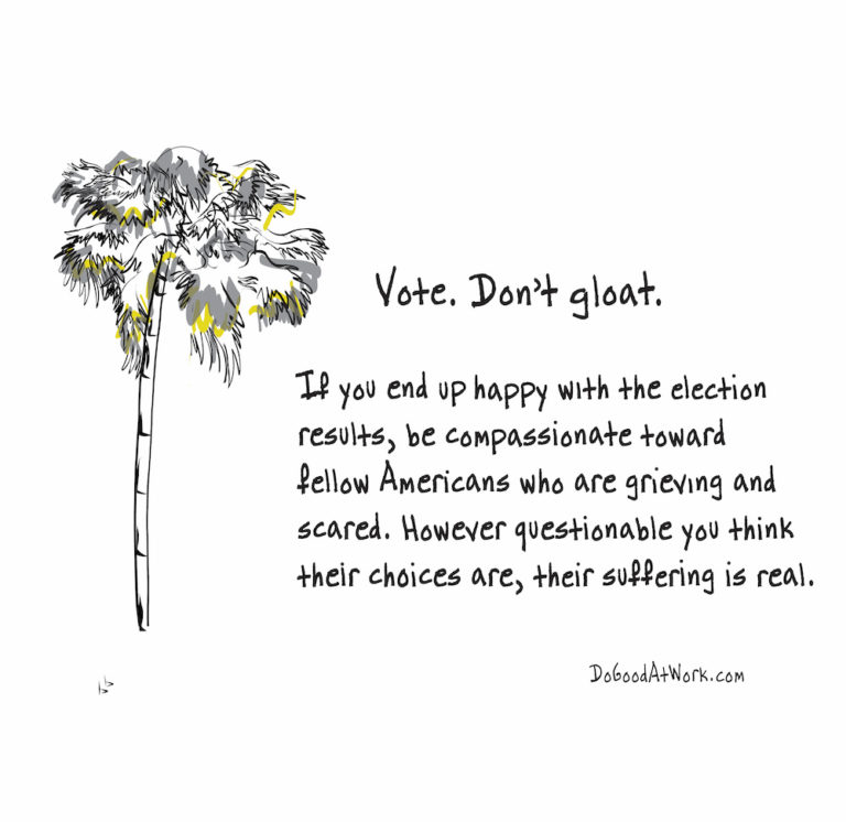 If you end up happy with the election be compassionate with your fellow Americans who are grieving and scared. However questionable you think their choices are, their emotions are real.